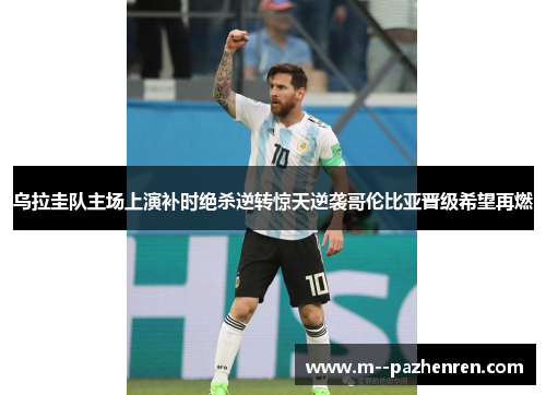 乌拉圭队主场上演补时绝杀逆转惊天逆袭哥伦比亚晋级希望再燃