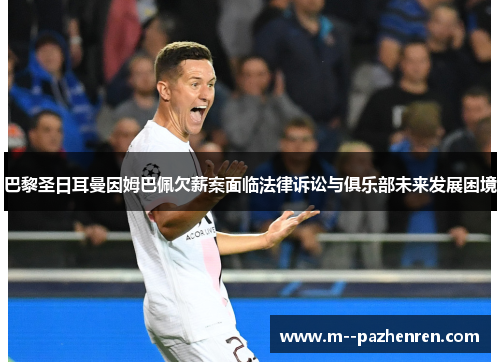 巴黎圣日耳曼因姆巴佩欠薪案面临法律诉讼与俱乐部未来发展困境