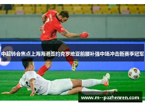 中超转会焦点上海海港签约克罗地亚前腰补强中场冲击新赛季冠军 中超转会焦点上海海港签约克罗地亚前腰补强中场冲击新赛季冠军